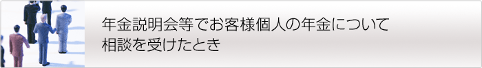 年金説明会等でお客様個人の年金について相談を受けたとき