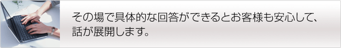 その場で具体的な回答ができるとお客様も安心して、話が展開します。